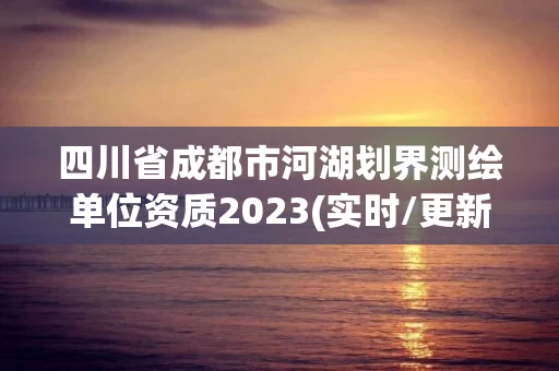 四川省成都市河湖划界测绘单位资质2023(实时/更新中)