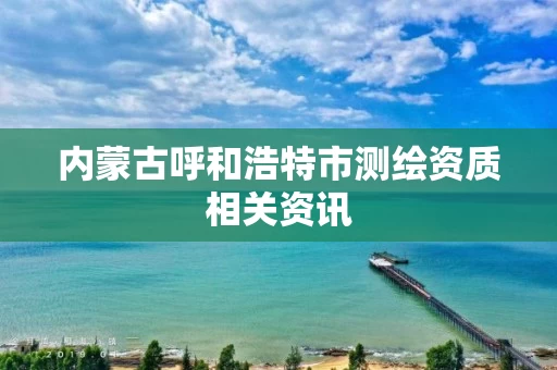内蒙古呼和浩特市测绘资质相关资讯