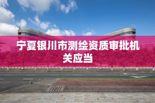 宁夏银川市测绘资质审批机关应当