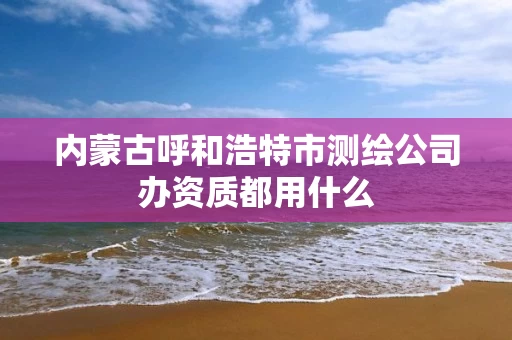 内蒙古呼和浩特市测绘公司办资质都用什么