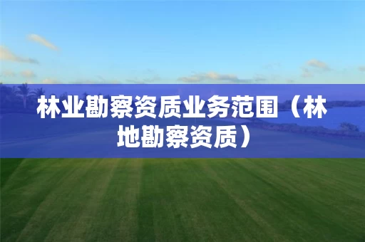 林业勘察资质业务范围（林地勘察资质）