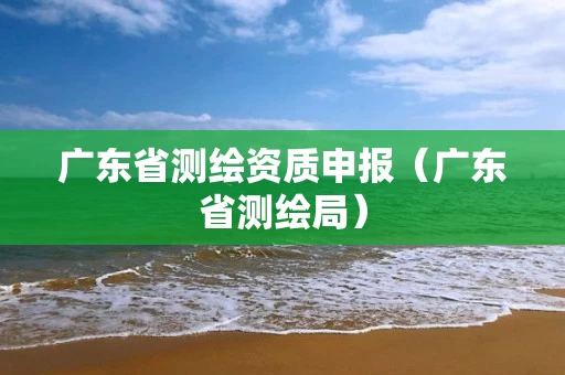 广东省测绘资质申报（广东省测绘局）