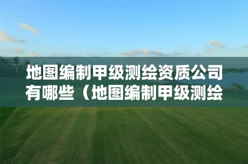 地图编制甲级测绘资质公司有哪些（地图编制甲级测绘资质公司有哪些单位）