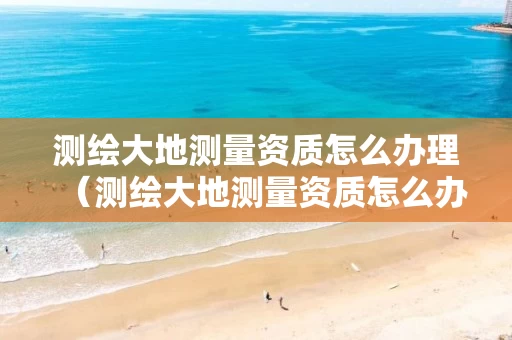 测绘大地测量资质怎么办理（测绘大地测量资质怎么办理证书）
