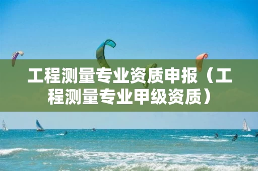 工程测量专业资质申报（工程测量专业甲级资质）