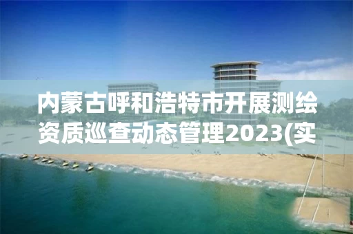 内蒙古呼和浩特市开展测绘资质巡查动态管理2023(实时/更新中)