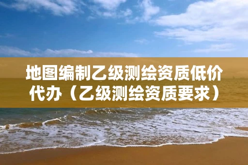 地图编制乙级测绘资质低价代办（乙级测绘资质要求）
