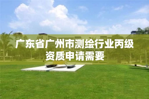 广东省广州市测绘行业丙级资质申请需要 广东省广州市测绘行业丙级资质申请需要