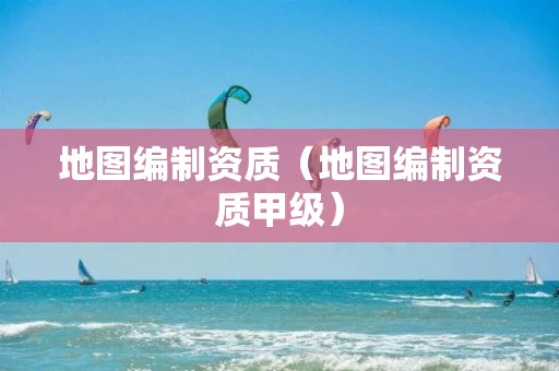 地图编制资质（地图编制资质甲级）