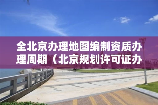 全北京办理地图编制资质办理周期（北京规划许可证办理流程图）
