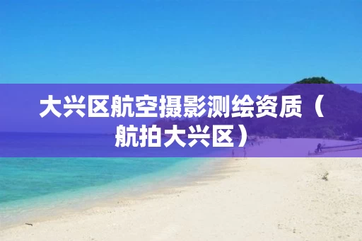 大兴区航空摄影测绘资质（航拍大兴区）