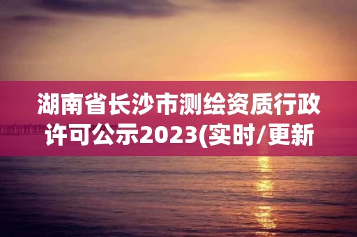 湖南省长沙市测绘资质行政许可公示2023(实时/更新中)