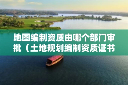 地图编制资质由哪个部门审批（土地规划编制资质证书）