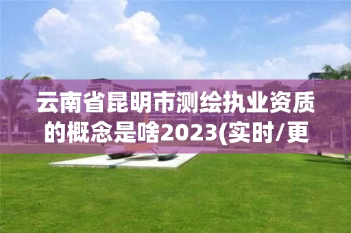 云南省昆明市测绘执业资质的概念是啥2023(实时/更新中)