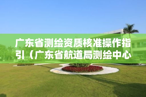 广东省测绘资质核准操作指引（广东省航道局测绘中心）