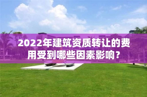 2022年建筑资质转让的费用受到哪些因素影响？
