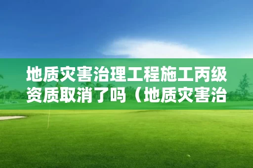 地质灾害治理工程施工丙级资质取消了吗（地质灾害治理工程施工丙级资质取消了吗现在）