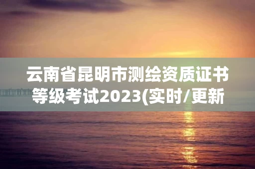 云南省昆明市测绘资质证书等级考试2023(实时/更新中)