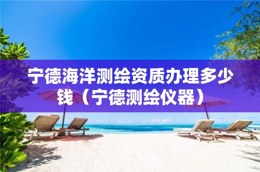 宁德海洋测绘资质办理多少钱（宁德测绘仪器）