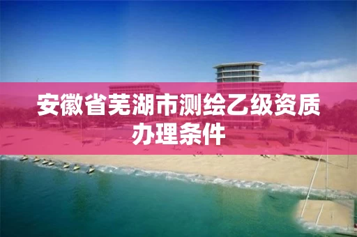 安徽省芜湖市测绘乙级资质办理条件