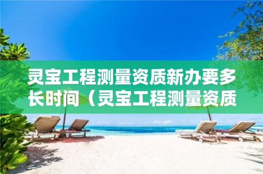 灵宝工程测量资质新办要多长时间（灵宝工程测量资质新办要多长时间办完）