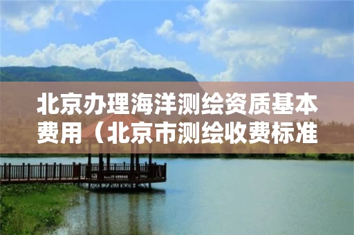 北京办理海洋测绘资质基本费用（北京市测绘收费标准）