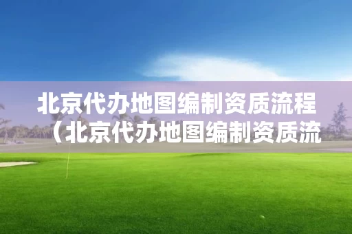 北京代办地图编制资质流程（北京代办地图编制资质流程及费用）