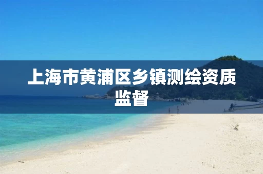 上海市黄浦区乡镇测绘资质监督 上海市黄浦区乡镇测绘资质监督
