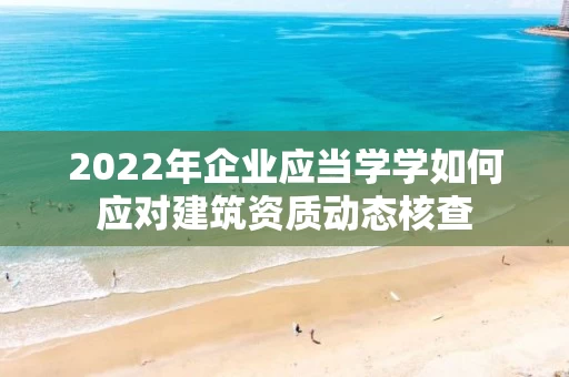 2022年企业应当学学如何应对建筑资质动态核查