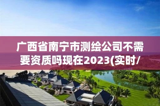 广西省南宁市测绘公司不需要资质吗现在2023(实时/更新中)