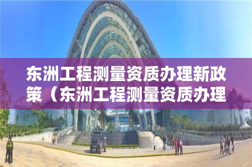 东洲工程测量资质办理新政策（东洲工程测量资质办理新政策是什么）