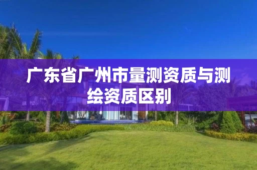 广东省广州市量测资质与测绘资质区别