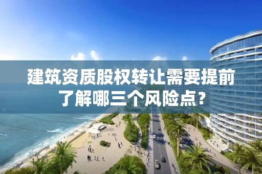 建筑资质股权转让需要提前了解哪三个风险点？