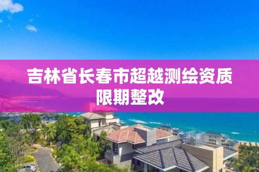 吉林省长春市超越测绘资质限期整改