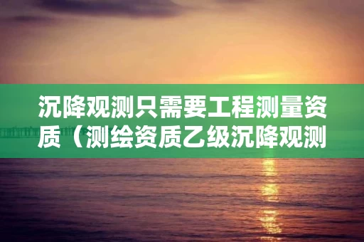 沉降观测只需要工程测量资质（测绘资质乙级沉降观测业务范围）