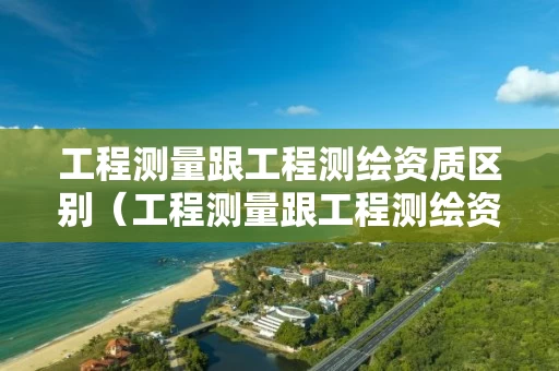 工程测量跟工程测绘资质区别（工程测量跟工程测绘资质区别是什么）