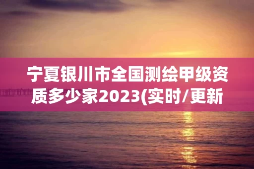 宁夏银川市全国测绘甲级资质多少家2023(实时/更新中)