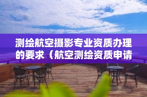 测绘航空摄影专业资质办理的要求（航空测绘资质申请）