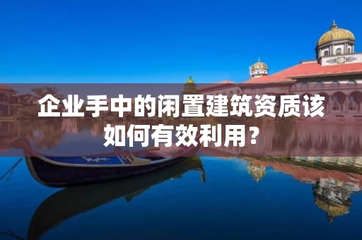 企业手中的闲置建筑资质该如何有效利用？