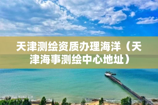 天津测绘资质办理海洋（天津海事测绘中心地址）