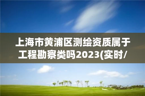 上海市黄浦区测绘资质属于工程勘察类吗2023(实时/更新中)