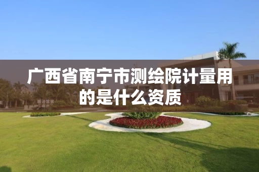 广西省南宁市测绘院计量用的是什么资质