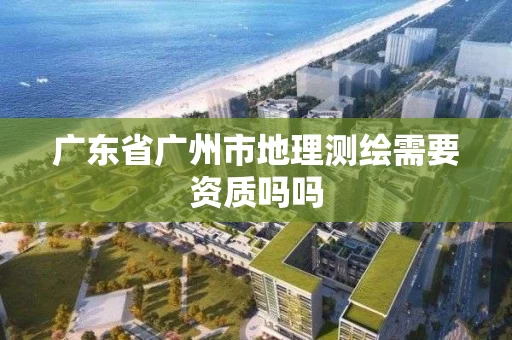 广东省广州市地理测绘需要资质吗吗 广东省广州市地理测绘需要资质吗吗