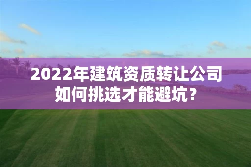 2022年建筑资质转让公司如何挑选才能避坑？