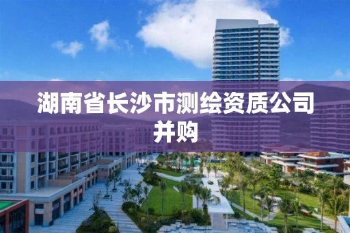 湖南省长沙市测绘资质公司并购 湖南省长沙市测绘资质公司并购