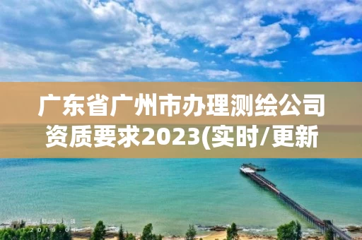 广东省广州市办理测绘公司资质要求2023(实时/更新中) 广东省广州市办理测绘公司资质要求2023(实时/更新中)