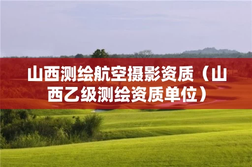 山西测绘航空摄影资质（山西乙级测绘资质单位）