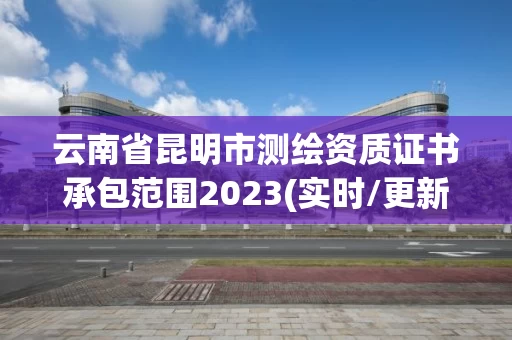 云南省昆明市测绘资质证书承包范围2023(实时/更新中)