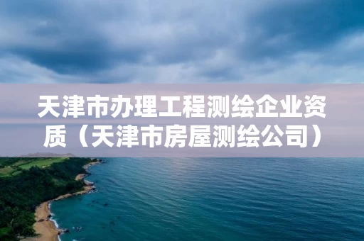 天津市办理工程测绘企业资质（天津市房屋测绘公司）