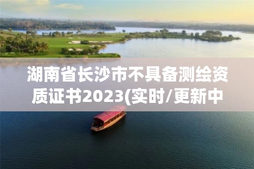 湖南省长沙市不具备测绘资质证书2023(实时/更新中)